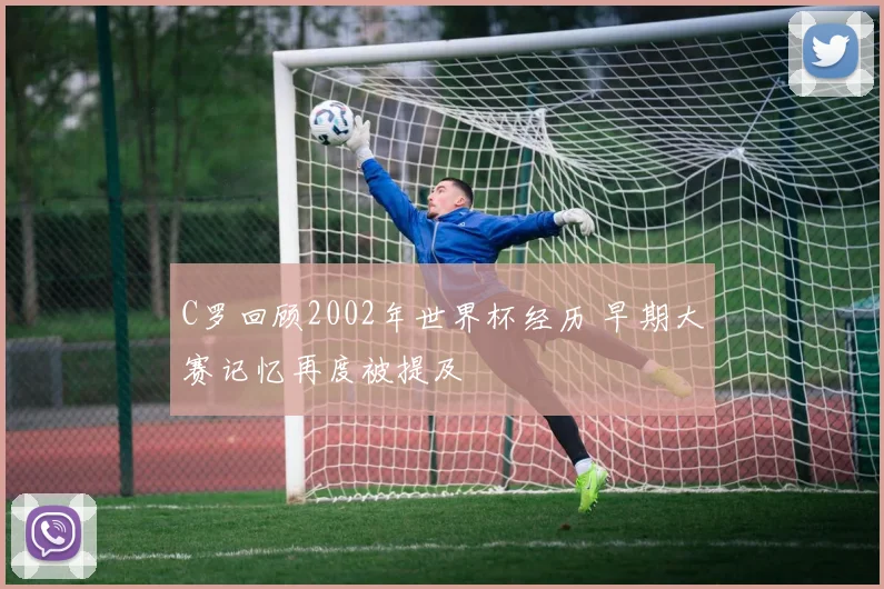 C罗回顾2002年世界杯经历 早期大赛记忆再度被提及