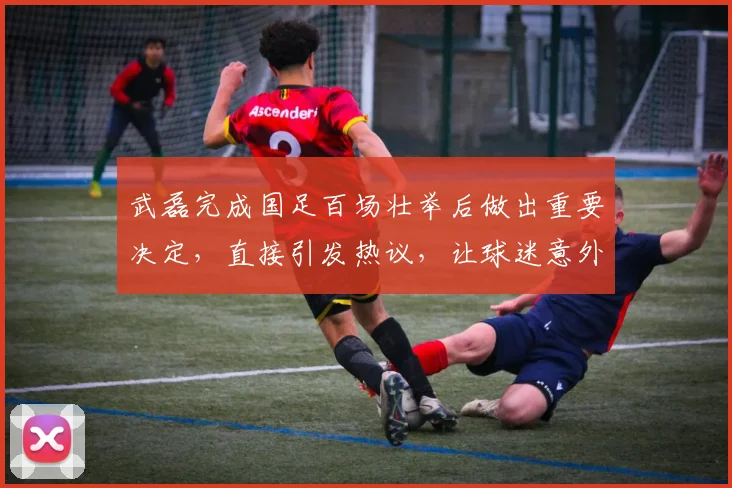 武磊完成国足百场壮举后做出重要决定,直接引发热议,让球迷意外