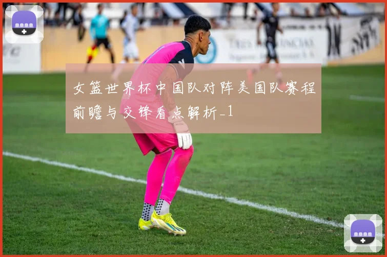 女篮世界杯中国队对阵美国队赛程前瞻与交锋看点解析_1