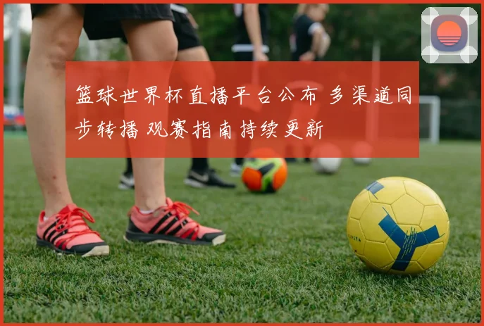 篮球世界杯直播平台公布 多渠道同步转播 观赛指南持续更新