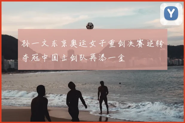 孙一文东京奥运女子重剑决赛逆转夺冠中国击剑队再添一金