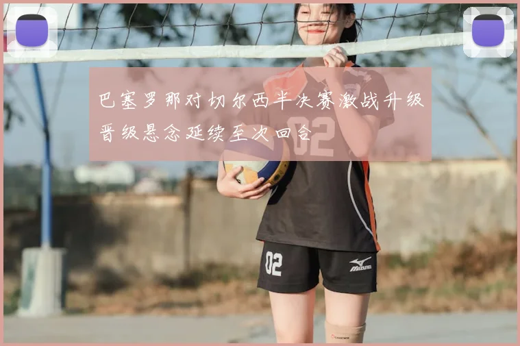 巴塞罗那对切尔西半决赛激战升级晋级悬念延续至次回合