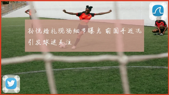 孙悦婚礼现场细节曝光 前国手近况引发球迷关注