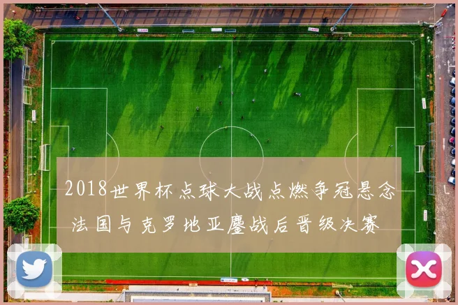 2018世界杯点球大战点燃争冠悬念 法国与克罗地亚鏖战后晋级决赛