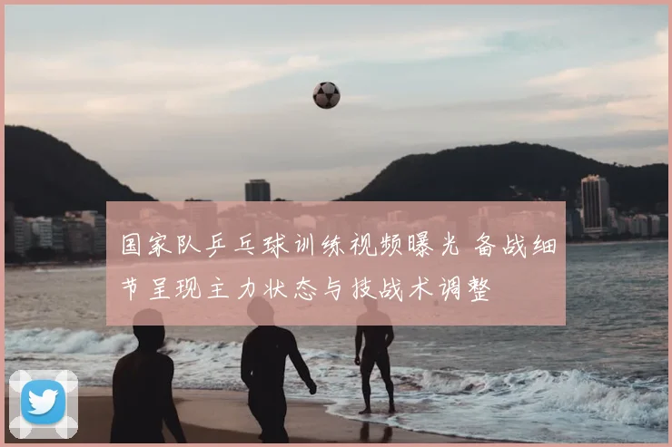 国家队乒乓球训练视频曝光 备战细节呈现主力状态与技战术调整
