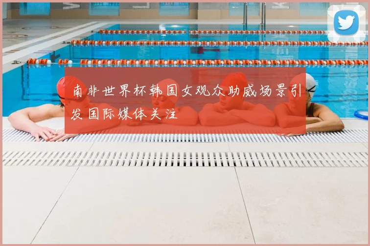 南非世界杯韩国女观众助威场景引发国际媒体关注