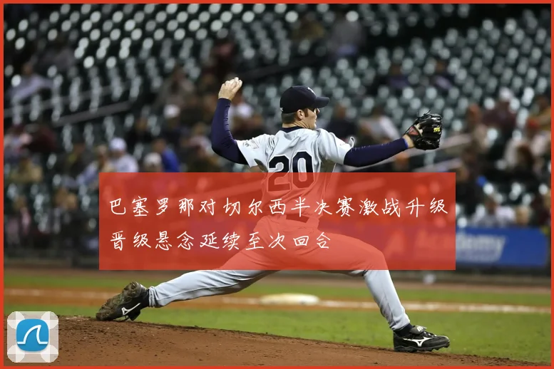 巴塞罗那对切尔西半决赛激战升级晋级悬念延续至次回合