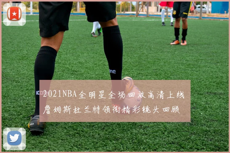 2021NBA全明星全场回放高清上线 詹姆斯杜兰特领衔精彩镜头回顾