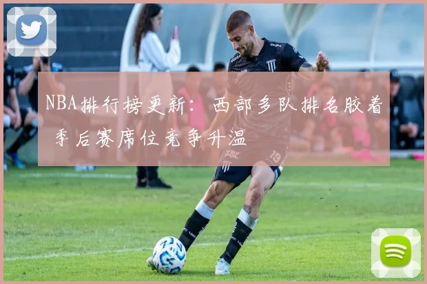 NBA排行榜更新：西部多队排名胶着 季后赛席位竞争升温