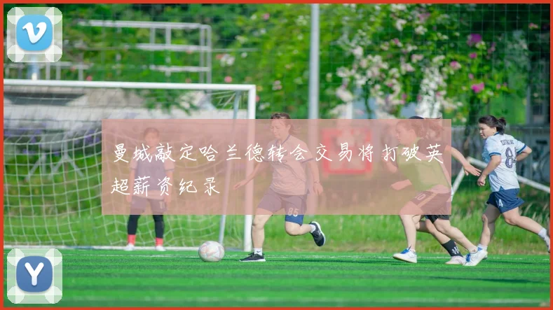 曼城敲定哈兰德转会交易将打破英超薪资纪录