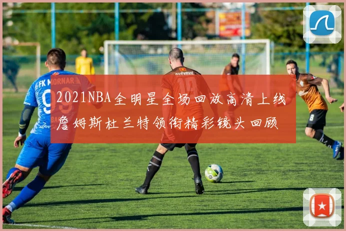 2021NBA全明星全场回放高清上线 詹姆斯杜兰特领衔精彩镜头回顾