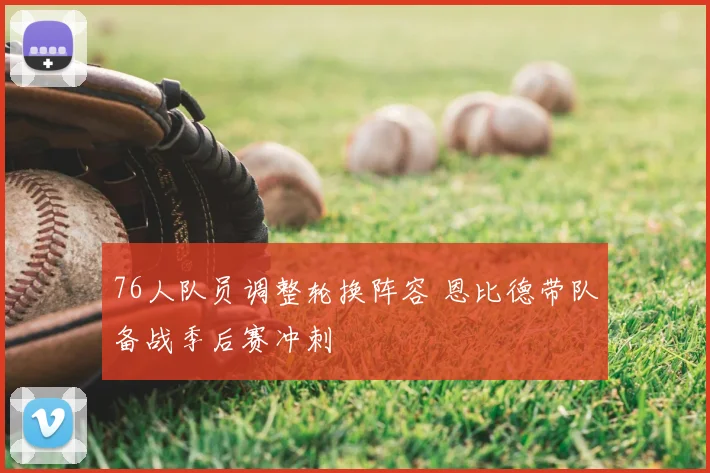 76人队员调整轮换阵容 恩比德带队备战季后赛冲刺