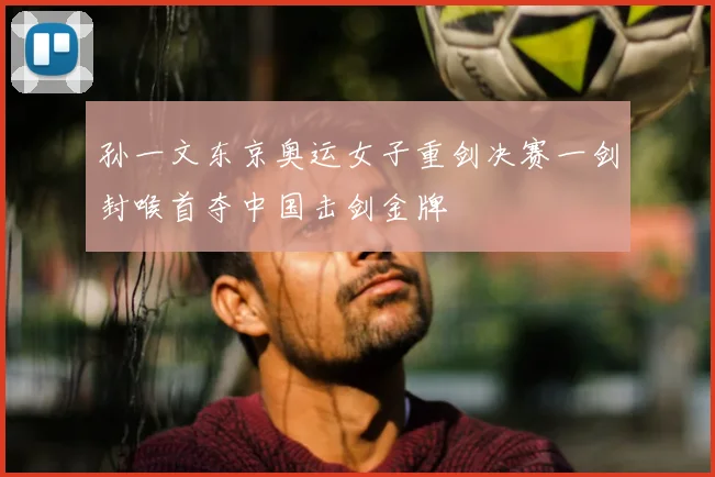 孙一文东京奥运女子重剑决赛一剑封喉首夺中国击剑金牌