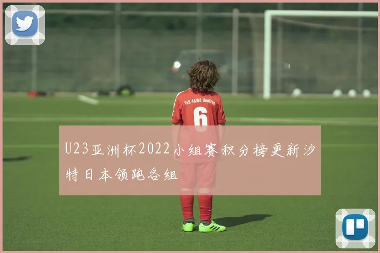 U23亚洲杯2022小组赛积分榜更新沙特日本领跑各组