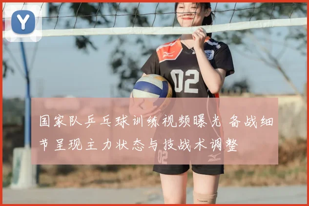 国家队乒乓球训练视频曝光 备战细节呈现主力状态与技战术调整