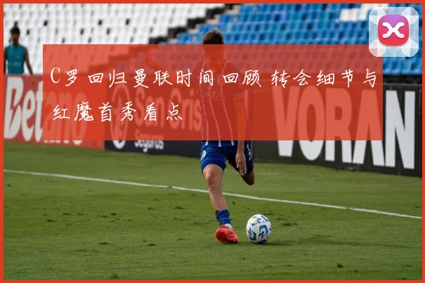 C罗回归曼联时间回顾 转会细节与红魔首秀看点