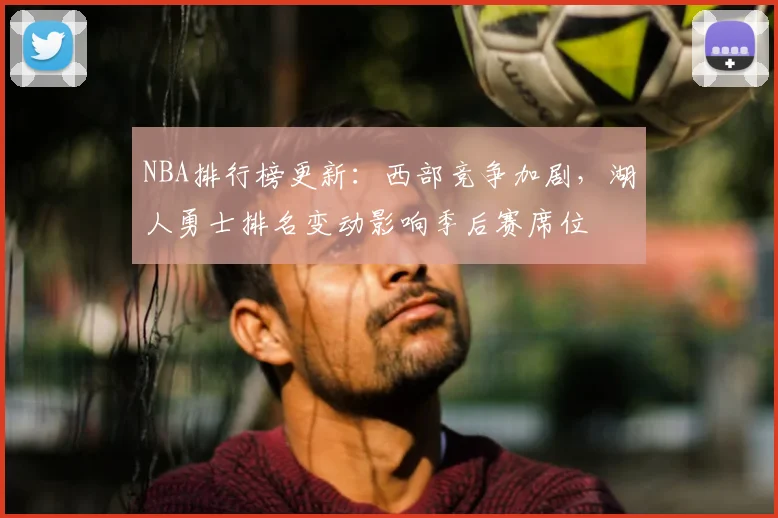 NBA排行榜更新：西部竞争加剧，湖人勇士排名变动影响季后赛席位