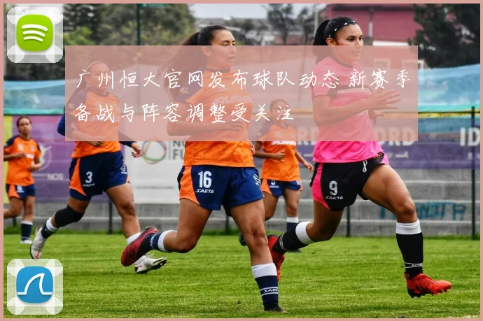 广州恒大官网发布球队动态 新赛季备战与阵容调整受关注