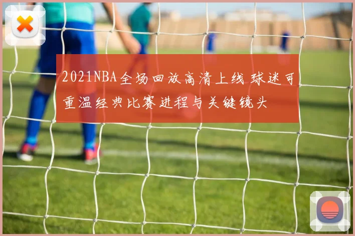 2021NBA全场回放高清上线 球迷可重温经典比赛进程与关键镜头