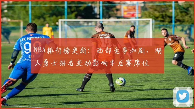 NBA排行榜更新：西部竞争加剧，湖人勇士排名变动影响季后赛席位