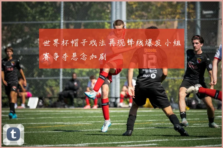 世界杯帽子戏法再现锋线爆发小组赛争夺悬念加剧