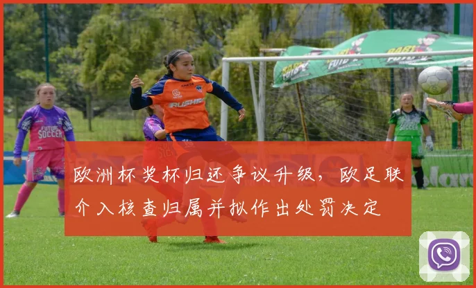 欧洲杯奖杯归还争议升级,欧足联介入核查归属并拟作出处罚决定