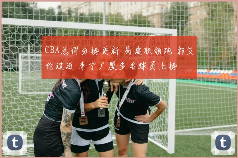 CBA总得分榜更新 易建联领跑 郭艾伦追近 李宁广厦多名球员上榜