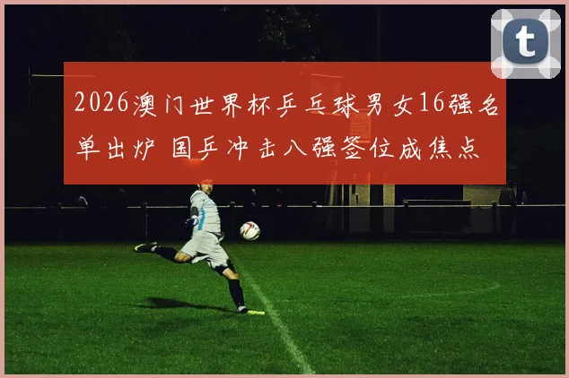 2026澳门世界杯乒乓球男女16强名单出炉 国乒冲击八强签位成焦点