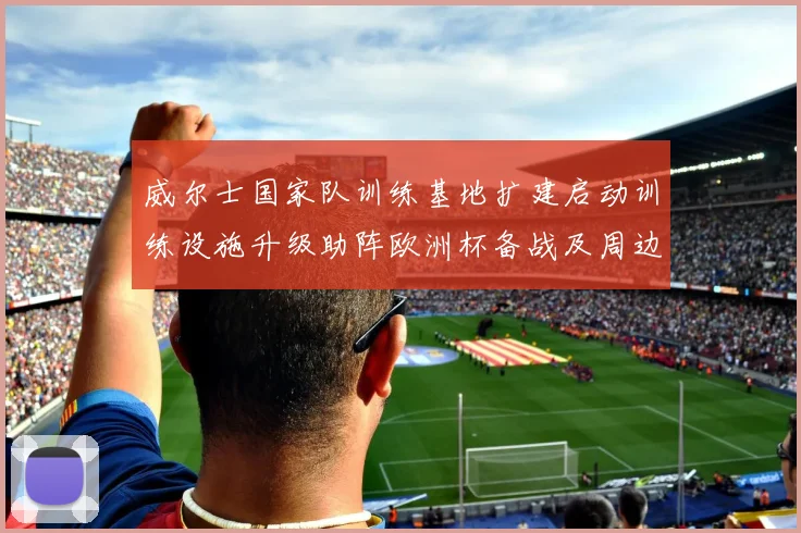 威尔士国家队训练基地扩建启动训练设施升级助阵欧洲杯备战及周边配套