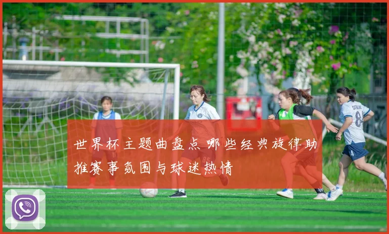 世界杯主题曲盘点 哪些经典旋律助推赛事氛围与球迷热情