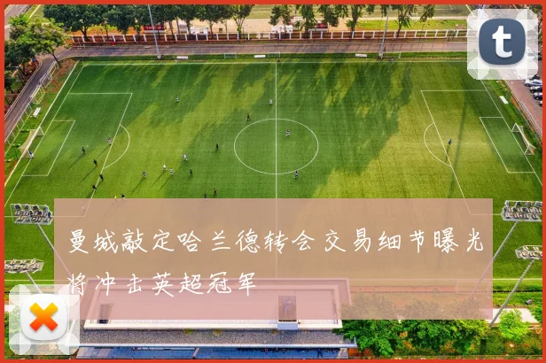 曼城敲定哈兰德转会交易细节曝光将冲击英超冠军