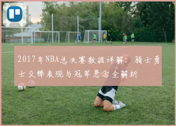 2017年NBA总决赛数据详解：骑士勇士交锋表现与冠军悬念全解析