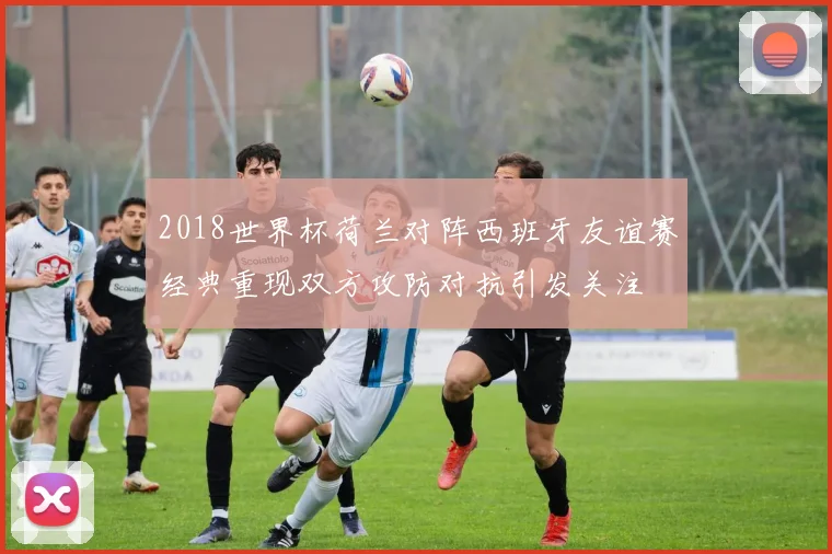 2018世界杯荷兰对阵西班牙友谊赛经典重现双方攻防对抗引发关注