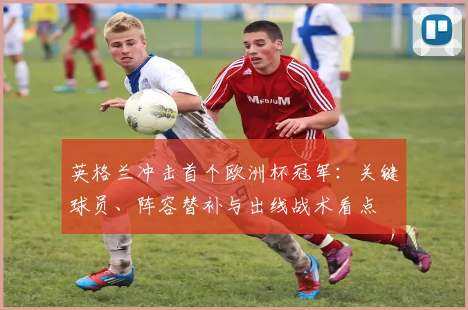 英格兰冲击首个欧洲杯冠军：关键球员、阵容替补与出线战术看点