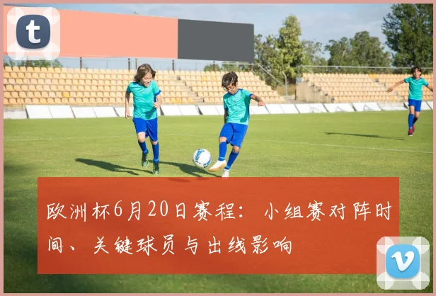 欧洲杯6月20日赛程:小组赛对阵时间、关键球员与出线影响