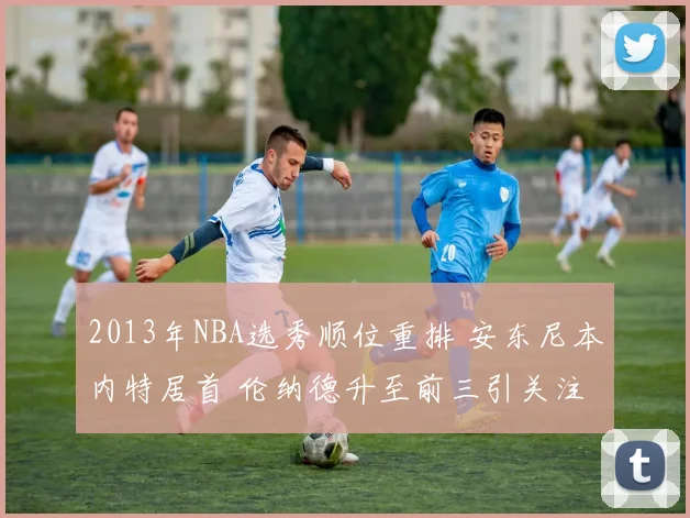 2013年NBA选秀顺位重排 安东尼本内特居首 伦纳德升至前三引关注