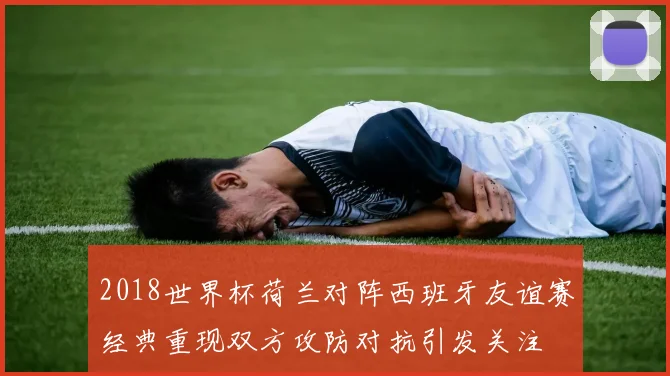 2018世界杯荷兰对阵西班牙友谊赛经典重现双方攻防对抗引发关注