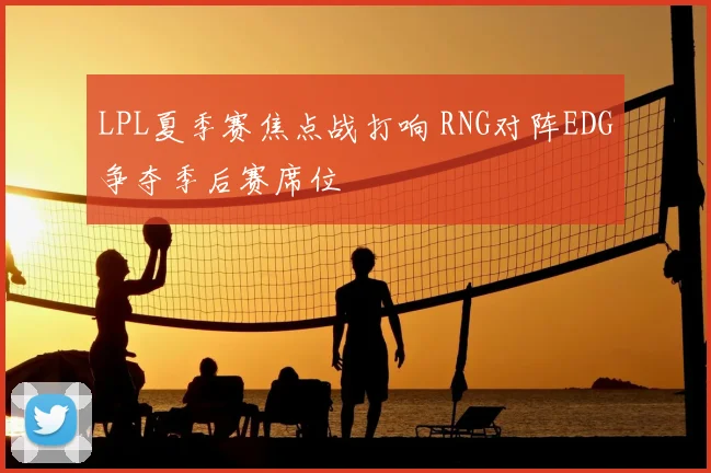 LPL夏季赛焦点战打响 RNG对阵EDG争夺季后赛席位