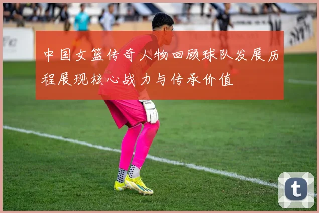中国女篮传奇人物回顾球队发展历程展现核心战力与传承价值
